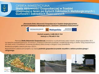 „Utworzenie Strefy Aktywności Gospodarczej w Trzebini obejmującej teren
po byłych Zakładach Metalurgicznych I, Gumowni i Zakładach Tłuszczowych”
Wartość projektu: 8.488.300,01 PLN
Dotacja: 6.790.640,01 PLN
Pierwszą Strefę Aktywności Gospodarczej utworzono w południowej części miasta, obejmującej blisko 42,5
ha terenów poprzemysłowych. W ramach inwestycji wykonano budowę i modernizację dróg w strefie i dróg dojazdowych
do strefy wraz z chodnikami, budowę kanalizacji deszczowej w drogach oraz oświetlenie.
Realizacja projektu zakończyła się w 2013 r.
Bezpośrednimi odbiorcami projektu są i będą podmioty gospodarcze przede wszystkim z sektora produkcyjnego i
usługowego.
4
 