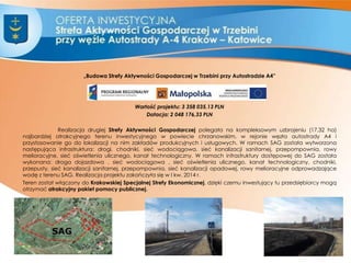 „Budowa Strefy Aktywności Gospodarczej w Trzebini przy Autostradzie A4”
Wartość projektu: 3 358 035,13 PLN
Dotacja: 2 048 176,33 PLN
Realizacja drugiej Strefy Aktywności Gospodarczej polegała na kompleksowym uzbrojeniu (17,32 ha)
najbardziej atrakcyjnego terenu inwestycyjnego w powiecie chrzanowskim, w rejonie węzła autostrady A4 i
przystosowanie go do lokalizacji na nim zakładów produkcyjnych i usługowych. W ramach SAG została wytworzona
następująca infrastruktura: drogi, chodniki, sieć wodociągowa, sieć kanalizacji sanitarnej, przepompownia, rowy
melioracyjne, sieć oświetlenia ulicznego, kanał technologiczny. W ramach infrastruktury dostępowej do SAG została
wykonana: droga dojazdowa , sieć wodociągowa , sieć oświetlenia ulicznego, kanał technologiczny, chodniki,
przepusty, sieć kanalizacji sanitarnej, przepompownia, sieć kanalizacji opadowej, rowy melioracyjne odprowadzające
wodę z terenu SAG. Realizacja projektu zakończyła się w I kw. 2014 r.
Teren został włączony do Krakowskiej Specjalnej Strefy Ekonomicznej, dzięki czemu inwestujący tu przedsiębiorcy mogą
otrzymać atrakcyjny pakiet pomocy publicznej.
5
 