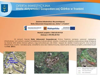„Budowa infrastruktury dla powstającej
Strefy Aktywności Gospodarczej „Górka” w Trzebini”
Wartość projektu: 2 868 620,00 PLN
Dotacja: 2 294 896,00 PLN
W ramach trzeciej Strefy Aktywności Gospodarczej Gmina Trzebinia zamierza wykonać niezbędną
infrastrukturę i tym samym uzyskać kompleksową funkcjonalność obszaru. Inwestycja obejmie przebudowę drogi istniejącej
na terenie SAG (która stanowi główny ciąg komunikacyjny dla Strefy i dojazd do działek inwestycyjnych) oraz budowę
infrastruktury wodno - kanalizacyjnej, oświetlenia oraz sieci teletechnicznej. Zakończenie realizacji projektu przewidziane jest
na II kw. 2015 r.
7
 
