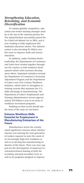 Strengthening Education,
Retraining, and Economic
Diversification
      To remain globally competitive, edu-
cation and worker training strategies must
be at the top of the national priority list.
The administration successfully passed the
No Child Left Behind Act in 2001, and is
now working to fully implement this
landmark education reform. The adminis-
tration is also investing $1 billion over
five years to improve math and science
education.
      In addition, under President Bush’s
leadership, the Departments of Commerce
and Labor have worked together through-
out the country to link workforce devel-
opment efforts with economic develop-
ment efforts. Important initiatives include
the Department of Commerce’s Economic
Adjustment Program and the Department
of Labor’s new 21st Century Workforce
Initiative, which strive to strengthen re-
training systems that maintain the U.S.
skills advantage in manufacturing. The
Department of Labor’s Employment and
Training Administration invests approxi-
mately $10 billion a year in an array of
workforce investment programs.
      Building on that record should take
the form of the steps set out below.

Enhance Workforce Skills
Essential for Employment in
Manufacturing Enterprises of the
Future
     Manufacturers across the country
raised significant concerns about whether
America was training the next generation
of workers required to meet the needs of
an increasingly high-tech workplace as
well as to develop the manufacturing in-
dustries of the future. There was clear sup-
port for the development of improved vo-
cational/technical training at both the
secondary and post-secondary level, as
well as for programs designed to improve




                   MANUFACTURING IN AMERICA    71
 