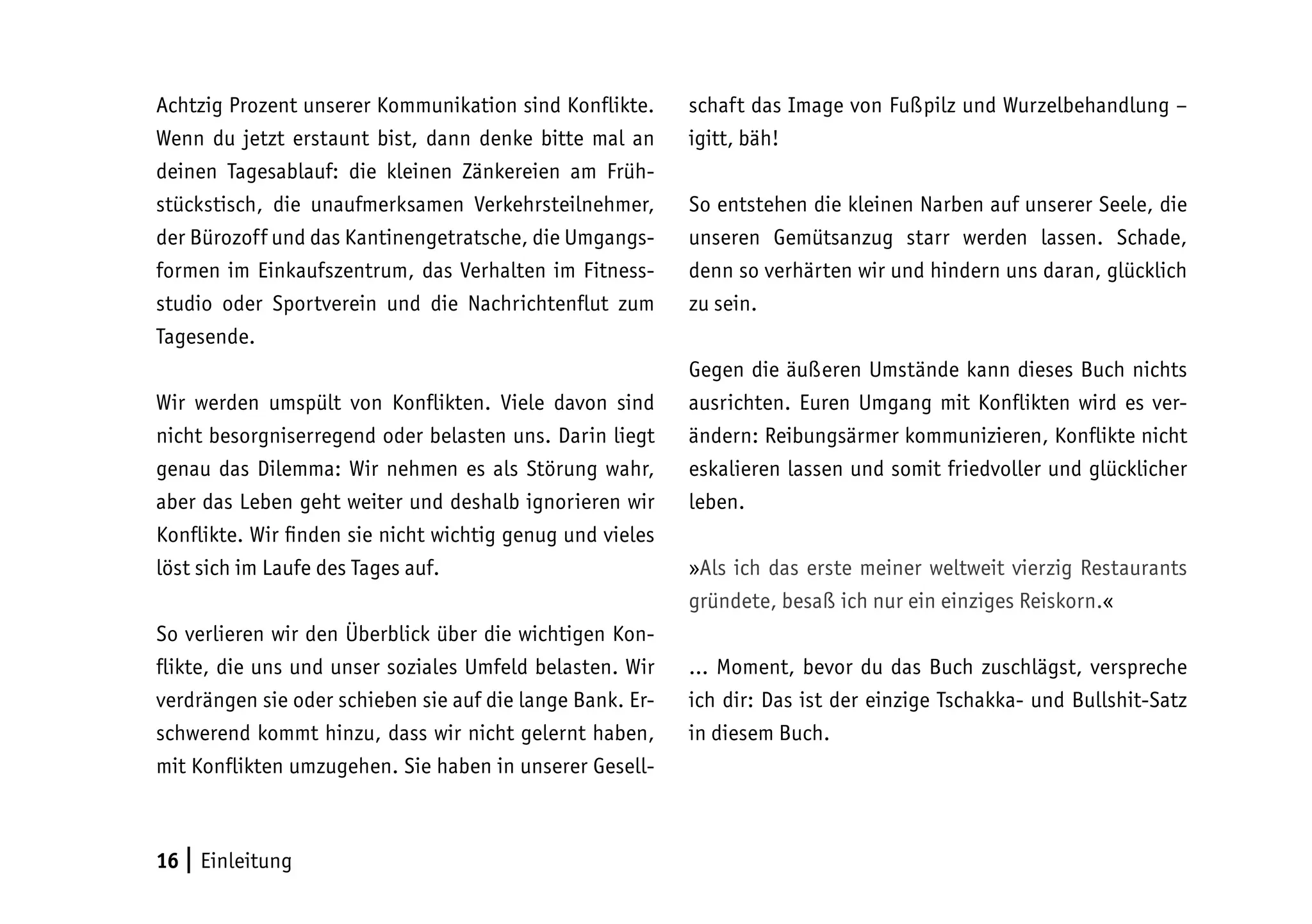 16 | Einleitung
Achtzig Prozent unserer Kommunikation sind Konflikte.
Wenn du jetzt erstaunt bist, dann denke bitte mal an
deinen Tagesablauf: die kleinen Zänkereien am Früh-
stückstisch, die unaufmerksamen Verkehrsteilnehmer,
der Bürozoff und das Kantinengetratsche, die Umgangs-
formen im Einkaufszentrum, das Verhalten im Fitness-
studio oder Sportverein und die Nachrichtenflut zum
Tagesende.
Wir werden umspült von Konflikten. Viele davon sind
nicht besorgniserregend oder belasten uns. Darin liegt
genau das Dilemma: Wir nehmen es als Störung wahr,
aber das Leben geht weiter und deshalb ignorieren wir
Konflikte. Wir finden sie nicht wichtig genug und vieles
löst sich im Laufe des Tages auf.
So verlieren wir den Überblick über die wichtigen Kon-
flikte, die uns und unser soziales Umfeld belasten. Wir
verdrängen sie oder schieben sie auf die lange Bank. Er-
schwerend kommt hinzu, dass wir nicht gelernt haben,
mit Konflikten umzugehen. Sie haben in unserer Gesell-
schaft das Image von Fußpilz und Wurzelbehandlung –
igitt, bäh!
So entstehen die kleinen Narben auf unserer Seele, die
unseren Gemütsanzug starr werden lassen. Schade,
denn so verhärten wir und hindern uns daran, glücklich
zu sein.
Gegen die äußeren Umstände kann dieses Buch nichts
ausrichten. Euren Umgang mit Konflikten wird es ver-
ändern: Reibungsärmer kommunizieren, Konflikte nicht
eskalieren lassen und somit friedvoller und glücklicher
leben.
»Als ich das erste meiner weltweit vierzig Restaurants
gründete, besaß ich nur ein einziges Reiskorn.«
… Moment, bevor du das Buch zuschlägst, verspreche
ich dir: Das ist der einzige Tschakka- und Bullshit-Satz
in diesem Buch.
 