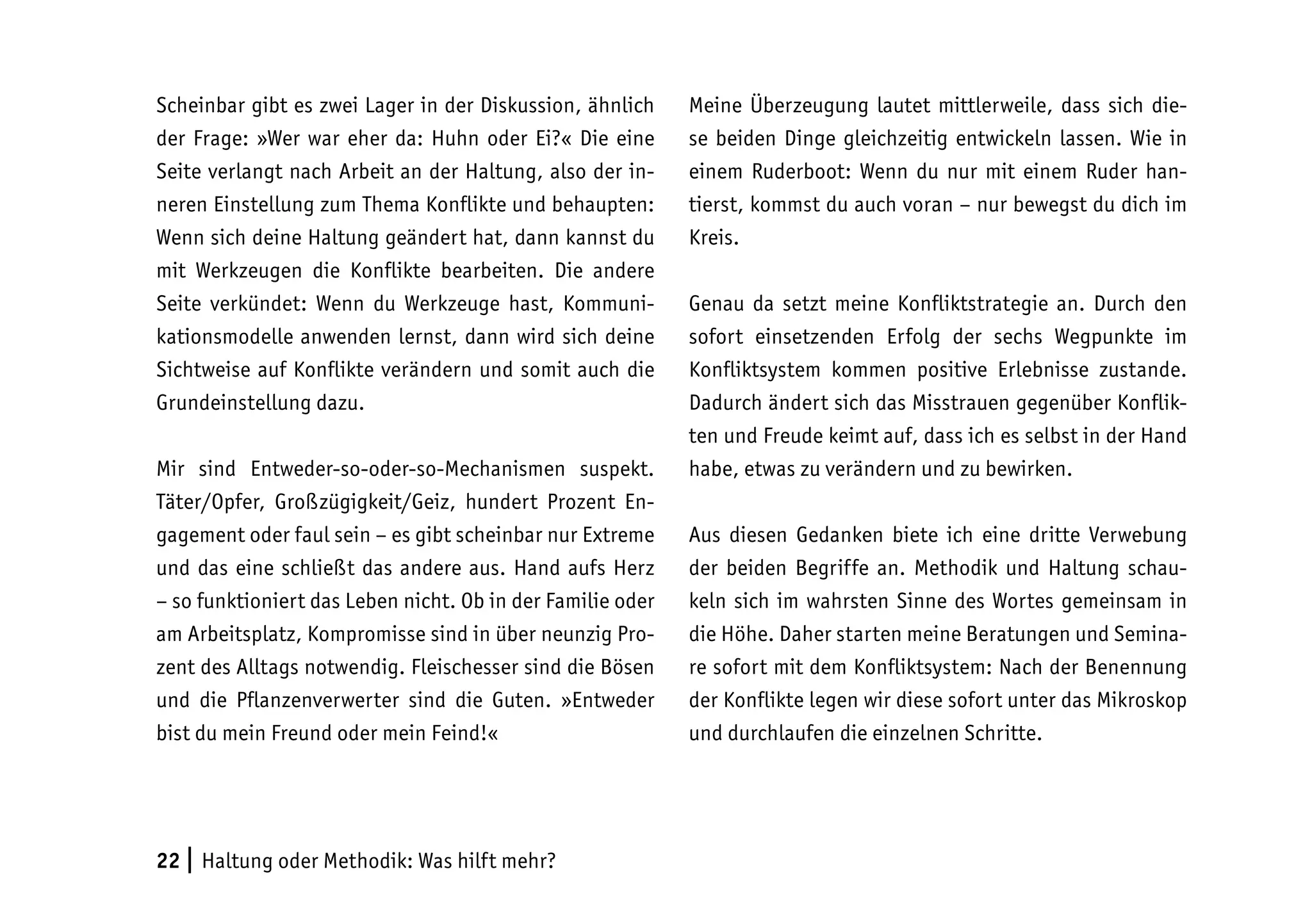 22 | Haltung oder Methodik: Was hilft mehr?
Scheinbar gibt es zwei Lager in der Diskussion, ähnlich
der Frage: »Wer war eher da: Huhn oder Ei?« Die eine
Seite verlangt nach Arbeit an der Haltung, also der in-
neren Einstellung zum Thema Konflikte und behaupten:
Wenn sich deine Haltung geändert hat, dann kannst du
mit Werkzeugen die Konflikte bearbeiten. Die andere
Seite verkündet: Wenn du Werkzeuge hast, Kommuni-
kationsmodelle anwenden lernst, dann wird sich deine
Sichtweise auf Konflikte verändern und somit auch die
Grundeinstellung dazu.
Mir sind Entweder-so-oder-so-Mechanismen suspekt.
Täter/Opfer, Großzügigkeit/Geiz, hundert Prozent En-
gagement oder faul sein – es gibt scheinbar nur Extreme
und das eine schließt das andere aus. Hand aufs Herz
– so funktioniert das Leben nicht. Ob in der Familie oder
am Arbeitsplatz, Kompromisse sind in über neunzig Pro-
zent des Alltags notwendig. Fleischesser sind die Bösen
und die Pflanzenverwerter sind die Guten. »Entweder
bist du mein Freund oder mein Feind!«
Meine Überzeugung lautet mittlerweile, dass sich die-
se beiden Dinge gleichzeitig entwickeln lassen. Wie in
einem Ruderboot: Wenn du nur mit einem Ruder han-
tierst, kommst du auch voran – nur bewegst du dich im
Kreis.
Genau da setzt meine Konfliktstrategie an. Durch den
sofort einsetzenden Erfolg der sechs Wegpunkte im
Konfliktsystem kommen positive Erlebnisse zustande.
Dadurch ändert sich das Misstrauen gegenüber Konflik-
ten und Freude keimt auf, dass ich es selbst in der Hand
habe, etwas zu verändern und zu bewirken.
Aus diesen Gedanken biete ich eine dritte Verwebung
der beiden Begriffe an. Methodik und Haltung schau-
keln sich im wahrsten Sinne des Wortes gemeinsam in
die Höhe. Daher starten meine Beratungen und Semina-
re sofort mit dem Konfliktsystem: Nach der Benennung
der Konflikte legen wir diese sofort unter das Mikroskop
und durchlaufen die einzelnen Schritte.
 