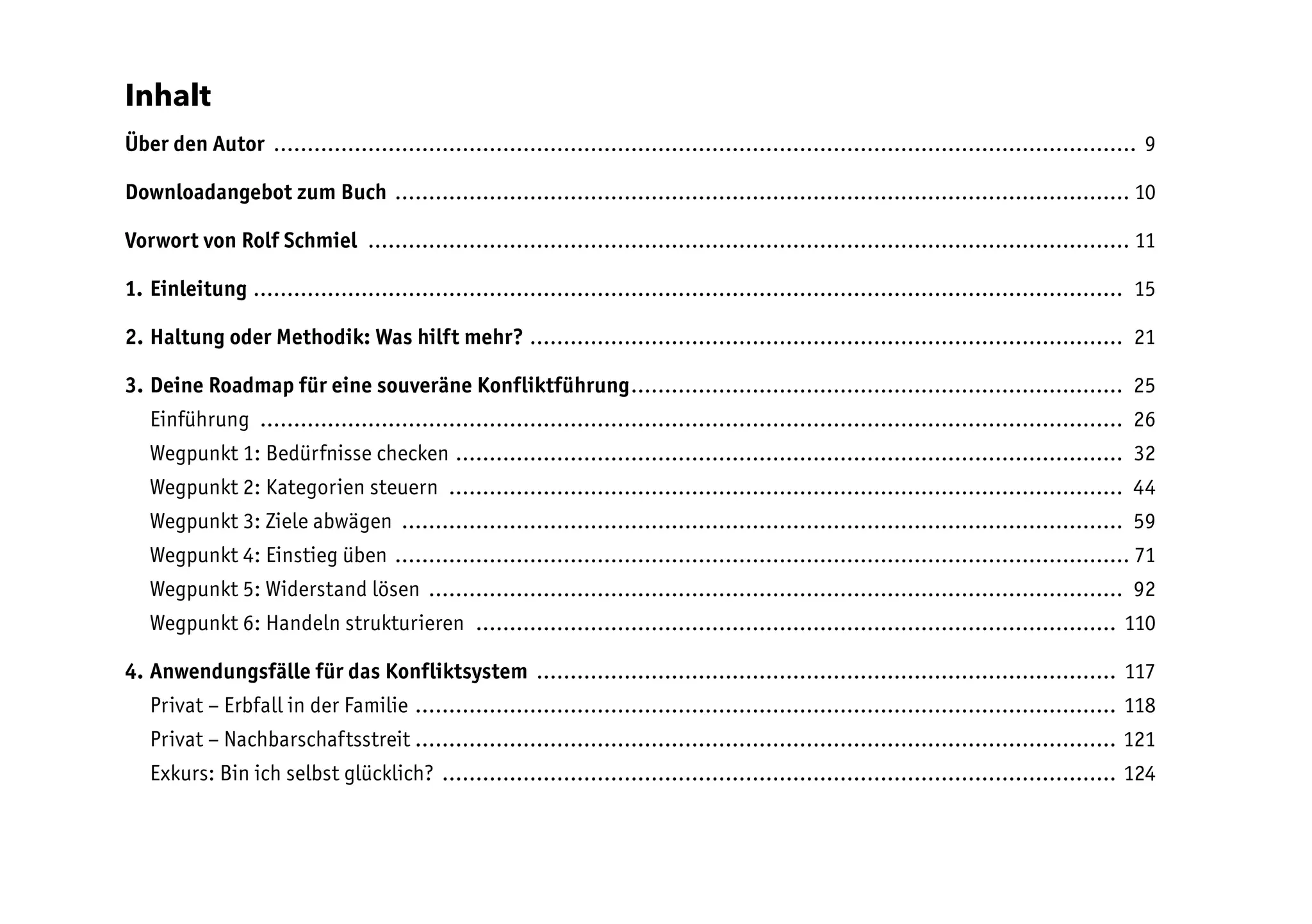 Inhalt
Über den Autor ................................................................................................................................. 9
Downloadangebot zum Buch .............................................................................................................. 10
Vorwort von Rolf Schmiel .................................................................................................................. 11
1. Einleitung .................................................................................................................................. 15
2. Haltung oder Methodik: Was hilft mehr? ......................................................................................... 21
3. Deine Roadmap für eine souveräne Konfliktführung.......................................................................... 25
Einführung ................................................................................................................................. 26
Wegpunkt 1: Bedürfnisse checken.................................................................................................... 32
Wegpunkt 2: Kategorien steuern ..................................................................................................... 44
Wegpunkt 3: Ziele abwägen ............................................................................................................ 59
Wegpunkt 4: Einstieg üben .............................................................................................................. 71
Wegpunkt 5: Widerstand lösen ........................................................................................................ 92
Wegpunkt 6: Handeln strukturieren ................................................................................................ 110
4. Anwendungsfälle für das Konfliktsystem ....................................................................................... 117
Privat – Erbfall in der Familie ......................................................................................................... 118
Privat – Nachbarschaftsstreit ........................................................................................................ 121
Exkurs: Bin ich selbst glücklich? ..................................................................................................... 124
 