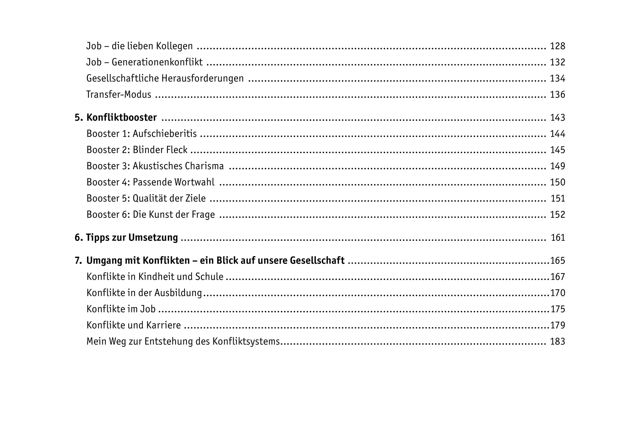 Job – die lieben Kollegen .............................................................................................................. 128
Job – Generationenkonflikt ........................................................................................................... 132
Gesellschaftliche Herausforderungen .............................................................................................. 134
Transfer-Modus ........................................................................................................................... 136
5. Konfliktbooster ......................................................................................................................... 143
Booster 1: Aufschieberitis ............................................................................................................. 144
Booster 2: Blinder Fleck ................................................................................................................ 145
Booster 3: Akustisches Charisma .................................................................................................... 149
Booster 4: Passende Wortwahl ....................................................................................................... 150
Booster 5: Qualität der Ziele .......................................................................................................... 151
Booster 6: Die Kunst der Frage ....................................................................................................... 152
6. Tipps zur Umsetzung ................................................................................................................... 161
7. Umgang mit Konflikten – ein Blick auf unsere Gesellschaft ................................................................165
Konflikte in Kindheit und Schule......................................................................................................167
Konflikte in der Ausbildung.............................................................................................................170
Konflikte im Job...........................................................................................................................175
Konflikte und Karriere...................................................................................................................179
Mein Weg zur Entstehung des Konfliktsystems.................................................................................... 183
 