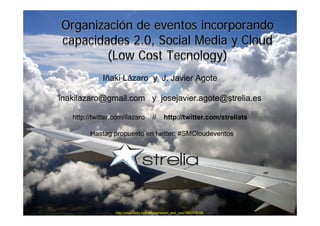 Organización de eventos incorporando
capacidades 2.0, Social Media y Cloud
        (Low Cost Tecnology)
             Iñaki Lázaro y J. Javier Agote

inakilazaro@gmail.com y josejavier.agote@strelia.es

   http://twitter.com/ilazaro           //     http://twitter.com/streliats

         Hastag propuesto en twitter: #SMCloudeventos




                  http://www.flickr.com/photos/simon_and_you/1062318106
 
