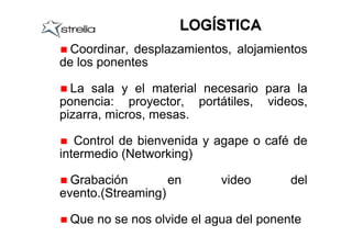 Coordinar, desplazamientos, alojamientos
de los ponentes

  La sala y el material necesario para la
ponencia: proyector, portátiles, videos,
pizarra, micros, mesas.

   Control de bienvenida y agape o café de
intermedio (Networking)

  Grabación        en      video       del
evento.(Streaming)

 Que no se nos olvide el agua del ponente
 
