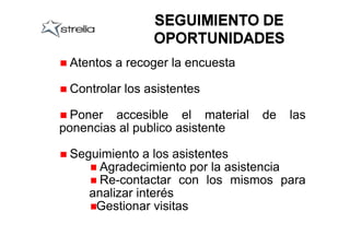 Atentos a recoger la encuesta

 Controlar los asistentes

  Poner accesible el material    de   las
ponencias al publico asistente

 Seguimiento a los asistentes
      Agradecimiento por la asistencia
      Re-contactar con los mismos para
    analizar interés
     Gestionar visitas
 