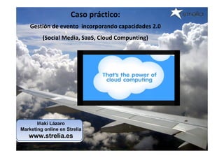 Caso práctico:
    Gestión de evento  incorporando capacidades 2.0 
         (Social Media, SaaS, Cloud Compunting)




       Iñaki Lázaro
Marketing online en Strelia
   www.strelia.es
 