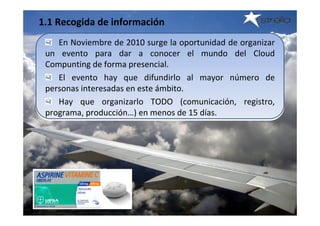 1.1 Recogida de información
    En Noviembre de 2010 surge la oportunidad de organizar 
 un  evento  para  dar  a  conocer  el  mundo  del  Cloud 
 Compunting de forma presencial.
    El  evento  hay  que  difundirlo  al  mayor  número  de 
 personas interesadas en este ámbito.
    Hay  que  organizarlo  TODO  (comunicación,  registro, 
 programa, producción…) en menos de 15 días.
 