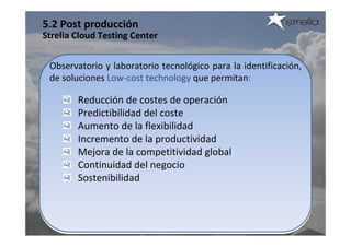 5.2 Post producción
Strelia Cloud Testing Center


 Observatorio y laboratorio tecnológico para la identificación, 
 de soluciones Low‐cost technology que permitan:

        Reducción de costes de operación
        Predictibilidad del coste
        Aumento de la flexibilidad
        Incremento de la productividad
        Mejora de la competitividad global
        Continuidad del negocio
        Sostenibilidad
 