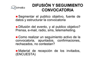 Segmentar el publico objetivo, fuente de
datos y estructurar la convocatoria

  Difusión del evento, y al publico objetivo?
Prensa, e-mail, radio, sms, telemarketing.

  Como realizar un seguimiento activo de la
convocatoria, apuntados, confirmaciones,
rechazados, no contestan?

  Material de recepción de los invitados,
(ENCUESTA)
 