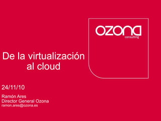 Consultoría deprocesos Servicios tecnológicos
De la virtualización
al cloud
24/11/10
Ramón Ares
Director General Ozona
ramon.ares@ozona.es
 