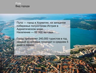 Pula
Вид города




Пула — город в Хорватии, на западном
побережье полуострова Истрия в
Адриатическом море.
Население — 60 000 человек

Город принимает 240,000 туристов в год,
каждый из которых проводит в среднем 5
дней в городе
 