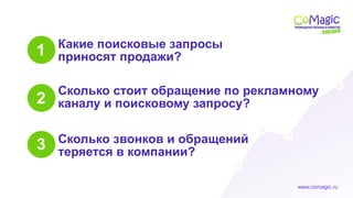 www.comagic.ru
Какие поисковые запросы
приносят продажи?
Сколько стоит обращение по рекламному
каналу и поисковому запросу?
Сколько звонков и обращений
теряется в компании?
1
2
3
 