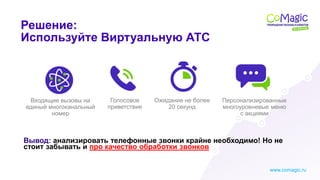 www.comagic.ru
1
Входящие вызовы на
единый многоканальный
номер
Вывод: анализировать телефонные звонки крайне необходимо! Но не
стоит забывать и про качество обработки звонков
Решение:
Используйте Виртуальную АТС
Голосовое
приветствие
Ожидание не более
20 секунд
Персонализированные
многоуровневые меню
с акциями
 