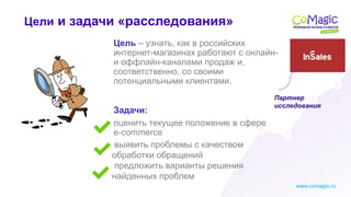 www.comagic.ru
Задачи:
Цель – узнать, как в российских
интернет-магазинах работают с онлайн-
и оффлайн-каналами продаж и,
соответственно, со своими
потенциальными клиентами.
оценить текущее положение в сфере
e-commerce
Цели и задачи «расследования»
выявить проблемы с качеством
обработки обращений
предложить варианты решения
найденных проблем
Партнер
исследования
 