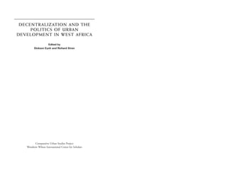 DECENTRALIZATION AND THE
     POLITICS OF URBAN
DEVELOPMENT IN WEST AFRICA

                   Edited by
         Dickson Eyoh and Richard Stren




         Comparative Urban Studies Project
   Woodrow Wilson International Center for Scholars
 