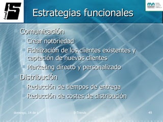 Estrategias funcionales Comunicación Crear notoriedad Fidelización de los clientes existentes y captación de nuevos clientes Marketing directo y personalizado Distribución Reducción de tiempos de entrega Reducción de costes de distribución 