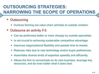 OUTSOURCING STRATEGIES:
NARROWING THE SCOPE OF OPERATIONS
 Outsourcing
● Involves farming out value chain activities to outside vendors.
 Outsource an activity if it:
● Can be performed better or more cheaply by outside specialists.
● Is not crucial to achieving sustainable competitive advantage.
● Improves organizational flexibility and speeds time to market.
● Reduces risks due to new technology and/or buyer preferences.
● Assembles diverse kinds of expertise speedily and efficiently.
● Allows the firm to concentrate on its core business, leverage key
resources, and do even better what it does best.
6–14
 