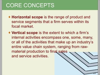 CORE CONCEPTS
♦ Horizontal scope is the range of product and
service segments that a firm serves within its
focal market.
♦ Vertical scope is the extent to which a firm’s
internal activities encompass one, some, many,
or all of the activities that make up an industry’s
entire value chain system, ranging from raw-
material production to final sales
and service activities.
6–5
 