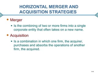 HORIZONTAL MERGER AND
ACQUISITION STRATEGIES
 Merger
● Is the combining of two or more firms into a single
corporate entity that often takes on a new name.
 Acquisition
● Is a combination in which one firm, the acquirer,
purchases and absorbs the operations of another
firm, the acquired.
6–6
 
