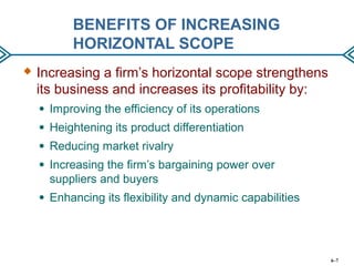 BENEFITS OF INCREASING
HORIZONTAL SCOPE
 Increasing a firm’s horizontal scope strengthens
its business and increases its profitability by:
● Improving the efficiency of its operations
● Heightening its product differentiation
● Reducing market rivalry
● Increasing the firm’s bargaining power over
suppliers and buyers
● Enhancing its flexibility and dynamic capabilities
6–7
 