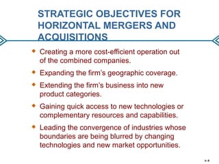 STRATEGIC OBJECTIVES FOR
HORIZONTAL MERGERS AND
ACQUISITIONS
 Creating a more cost-efficient operation out
of the combined companies.
 Expanding the firm’s geographic coverage.
 Extending the firm’s business into new
product categories.
 Gaining quick access to new technologies or
complementary resources and capabilities.
 Leading the convergence of industries whose
boundaries are being blurred by changing
technologies and new market opportunities.
6–8
 