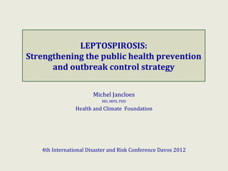 LEPTOSPIROSIS:
Strengthening the public health prevention
      and outbreak control strategy


                       Michel Jancloes
                          MD, MPH, PHD

                Health and Climate Foundation




   4th International Disaster and Risk Conference Davos 2012
 