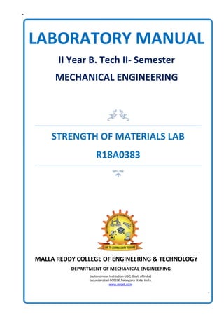MALLA REDDY COLLEGE OF ENGINEERING & TECHNOLOGY
DEPARTMENT OF MECHANICAL ENGINEERING
(Autonomous Institution-UGC, Govt. of India)
Secunderabad-500100,Telangana State, India.
www.mrcet.ac.in
LABORATORY MANUAL
II Year B. Tech II- Semester
MECHANICAL ENGINEERING
STRENGTH OF MATERIALS LAB
R18A0383
 