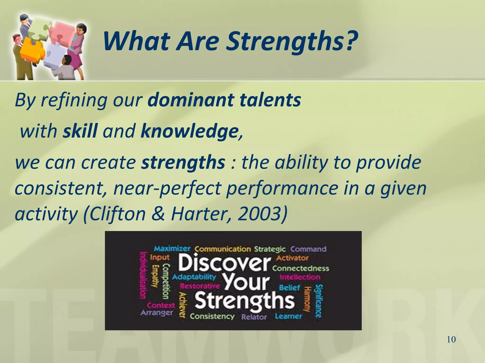 What Are Strengths?
By refining our dominant talents
with skill and knowledge,
we can create strengths : the ability to provide
consistent, near-perfect performance in a given
activity (Clifton & Harter, 2003)
10
 