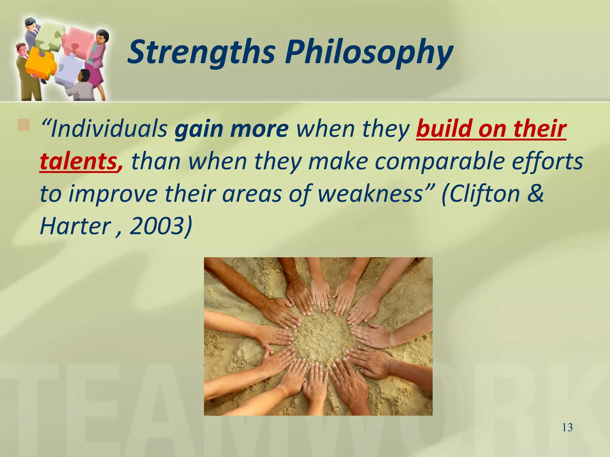Strengths Philosophy
 “Individuals gain more when they build on their
talents, than when they make comparable efforts
to improve their areas of weakness” (Clifton &
Harter , 2003)
13
 