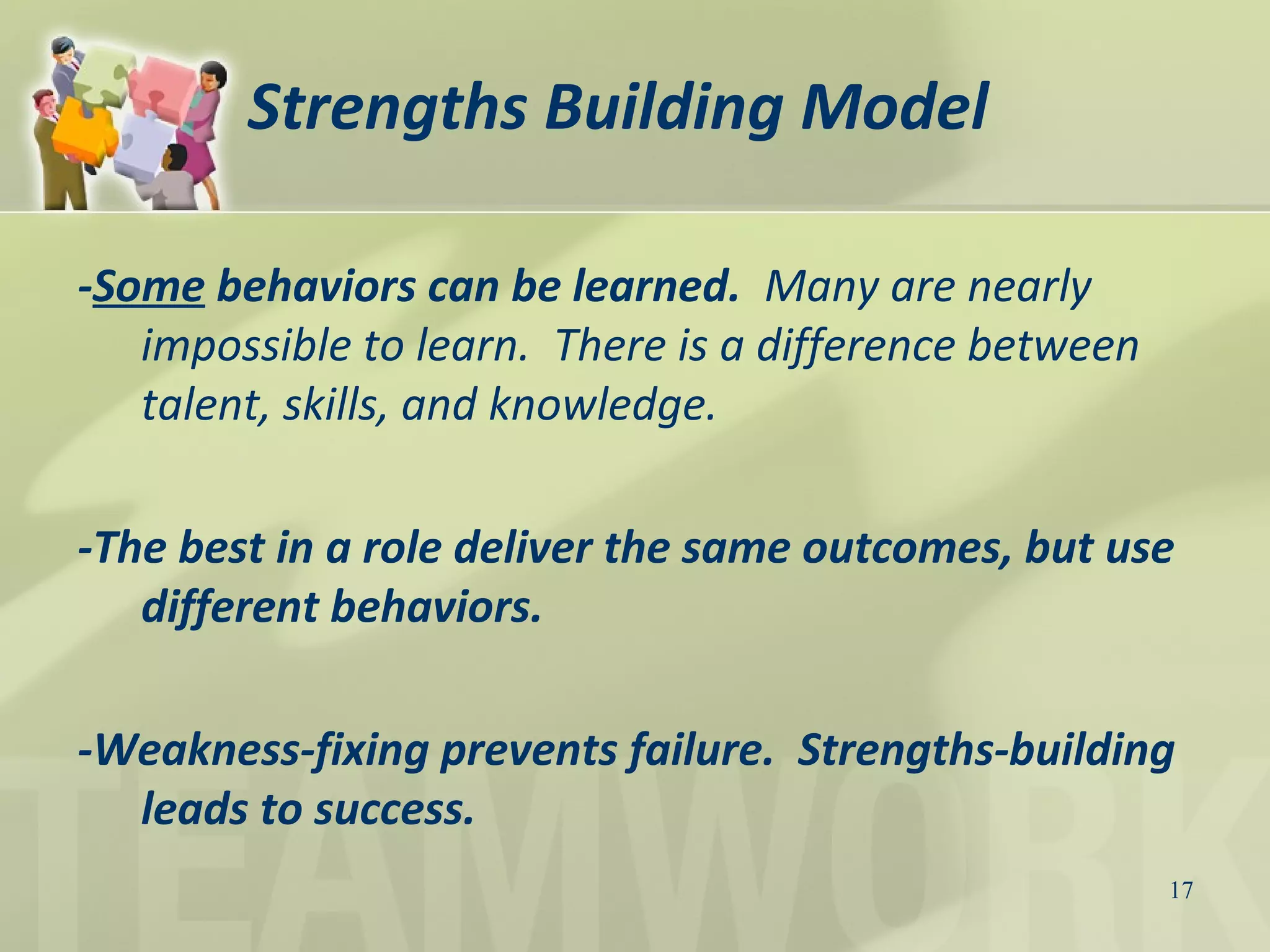17
Strengths Building Model
-Some behaviors can be learned. Many are nearly
impossible to learn. There is a difference between
talent, skills, and knowledge.
-The best in a role deliver the same outcomes, but use
different behaviors.
-Weakness-fixing prevents failure. Strengths-building
leads to success.
 