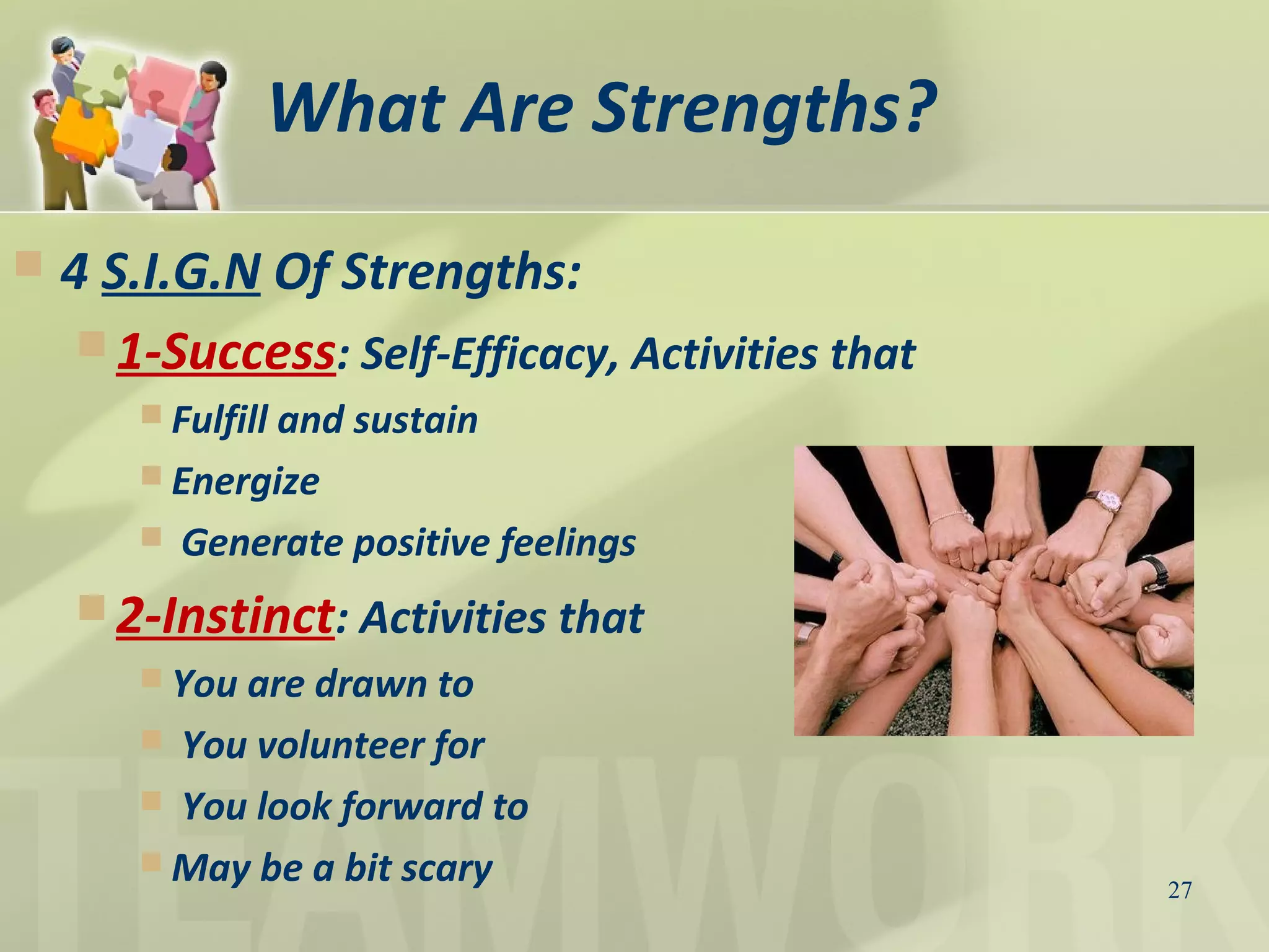 What Are Strengths?
 4 S.I.G.N Of Strengths:
 1-Success: Self-Efficacy, Activities that
 Fulfill and sustain
 Energize
 Generate positive feelings
 2-Instinct: Activities that
 You are drawn to
 You volunteer for
 You look forward to
 May be a bit scary 27
 