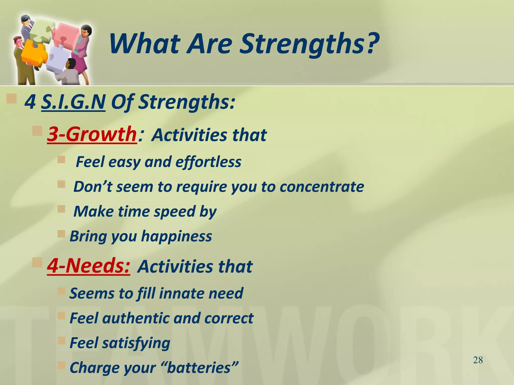 What Are Strengths?
 4 S.I.G.N Of Strengths:
 3-Growth: Activities that
 Feel easy and effortless
 Don’t seem to require you to concentrate
 Make time speed by
 Bring you happiness
 4-Needs: Activities that
 Seems to fill innate need
 Feel authentic and correct
 Feel satisfying
 Charge your “batteries”
28
 