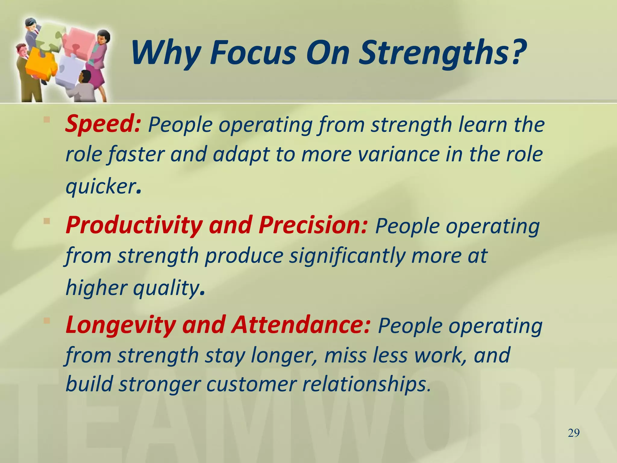 Why Focus On Strengths?
29
 Speed: People operating from strength learn the
role faster and adapt to more variance in the role
quicker.
 Productivity and Precision: People operating
from strength produce significantly more at
higher quality.
 Longevity and Attendance: People operating
from strength stay longer, miss less work, and
build stronger customer relationships.
 