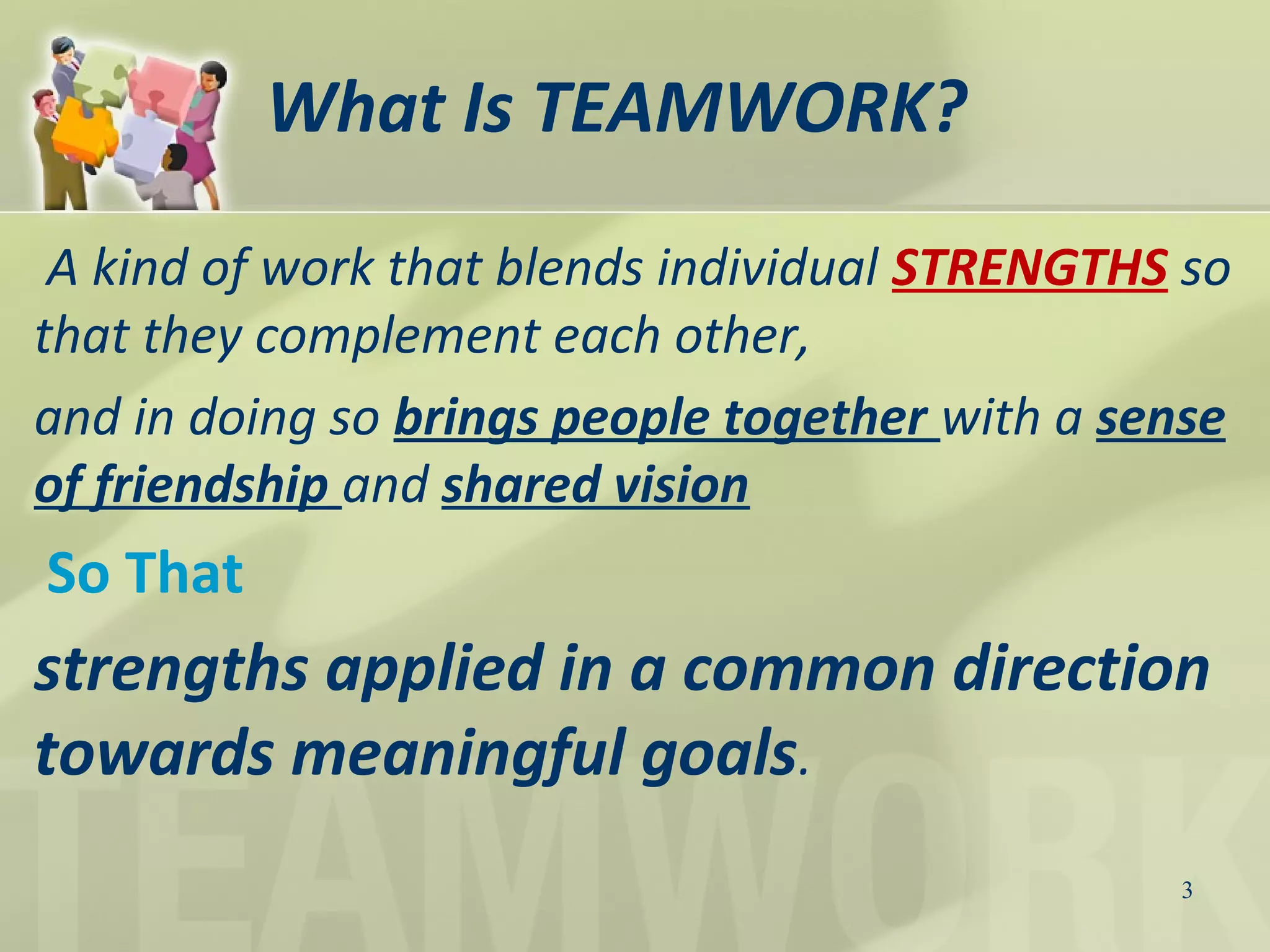 What Is TEAMWORK?
A kind of work that blends individual STRENGTHS so
that they complement each other,
and in doing so brings people together with a sense
of friendship and shared vision
So That
strengths applied in a common direction
towards meaningful goals.
3
 