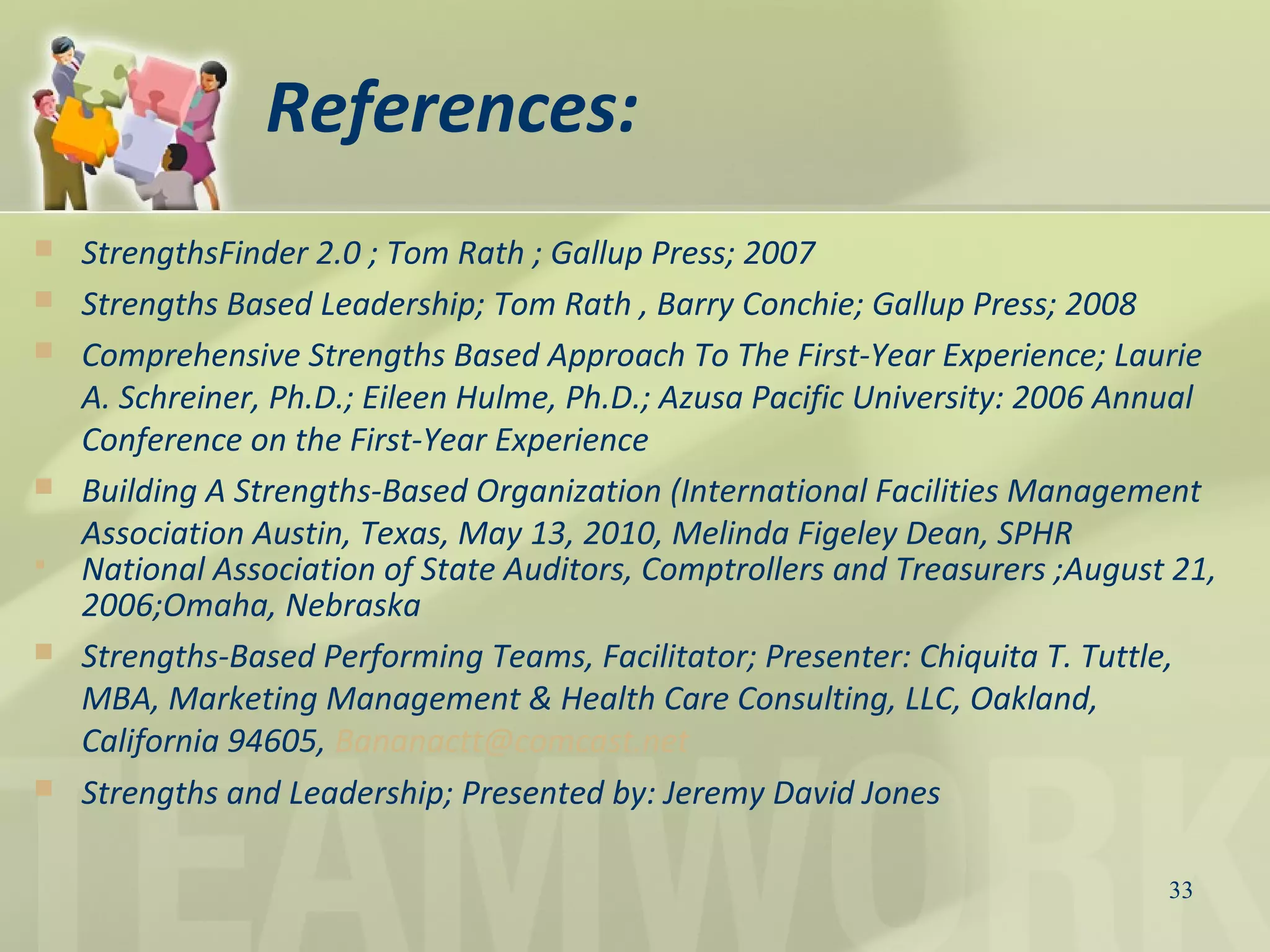References:
 StrengthsFinder 2.0 ; Tom Rath ; Gallup Press; 2007
 Strengths Based Leadership; Tom Rath , Barry Conchie; Gallup Press; 2008
 Comprehensive Strengths Based Approach To The First-Year Experience; Laurie
A. Schreiner, Ph.D.; Eileen Hulme, Ph.D.; Azusa Pacific University: 2006 Annual
Conference on the First-Year Experience
 Building A Strengths-Based Organization (International Facilities Management
Association Austin, Texas, May 13, 2010, Melinda Figeley Dean, SPHR
 National Association of State Auditors, Comptrollers and Treasurers ;August 21,
2006;Omaha, Nebraska
 Strengths-Based Performing Teams, Facilitator; Presenter: Chiquita T. Tuttle,
MBA, Marketing Management & Health Care Consulting, LLC, Oakland,
California 94605, Bananactt@comcast.net
 Strengths and Leadership; Presented by: Jeremy David Jones
33
 