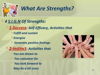 What Are Strengths?
 4 S.I.G.N Of Strengths:
 1-Success: Self-Efficacy, Activities that
 Fulfill and sustain
 Energize
 Generate positive feelings
 2-Instinct: Activities that
 You are drawn to
 You volunteer for
 You look forward to
 May be a bit scary 27
 