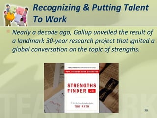 Recognizing & Putting Talent
To Work
30
 Nearly a decade ago, Gallup unveiled the result of
a landmark 30-year research project that ignited a
global conversation on the topic of strengths.
 