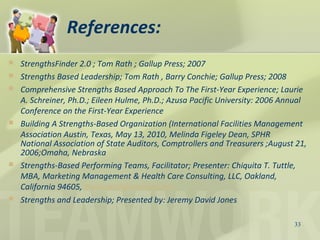 References:
 StrengthsFinder 2.0 ; Tom Rath ; Gallup Press; 2007
 Strengths Based Leadership; Tom Rath , Barry Conchie; Gallup Press; 2008
 Comprehensive Strengths Based Approach To The First-Year Experience; Laurie
A. Schreiner, Ph.D.; Eileen Hulme, Ph.D.; Azusa Pacific University: 2006 Annual
Conference on the First-Year Experience
 Building A Strengths-Based Organization (International Facilities Management
Association Austin, Texas, May 13, 2010, Melinda Figeley Dean, SPHR
 National Association of State Auditors, Comptrollers and Treasurers ;August 21,
2006;Omaha, Nebraska
 Strengths-Based Performing Teams, Facilitator; Presenter: Chiquita T. Tuttle,
MBA, Marketing Management & Health Care Consulting, LLC, Oakland,
California 94605, Bananactt@comcast.net
 Strengths and Leadership; Presented by: Jeremy David Jones
33
 
