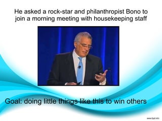 He asked a rock-star and philanthropist Bono to join a morning meeting with housekeeping staff Goal: doing little things like this to win others  Activator, command, communication, competition, maximizer, self-assurance, significance, woo 