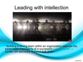 Leading with intellection “  Building a strong team within an organization requires the same basic ingredients of a successful  soccer squad ”  – former UN Secretary General Kofi Anan 