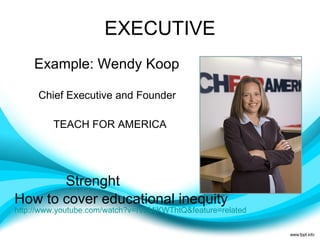 EXECUTIVE Example: Wendy Koop  Chief Executive and Founder TEACH FOR AMERICA Strenght  How to cover educational inequity  http://www.youtube.com/watch?v=IV2MjKWThtQ&feature=related   