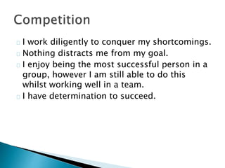 I work diligently to conquer my shortcomings.
Nothing distracts me from my goal.
I enjoy being the most successful person in a
group, however I am still able to do this
whilst working well in a team.
I have determination to succeed.
 