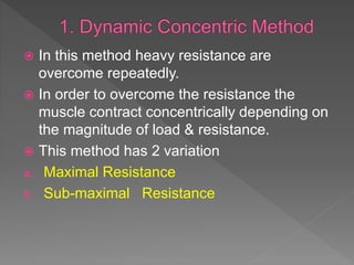  In this method heavy resistance are
overcome repeatedly.
 In order to overcome the resistance the
muscle contract concentrically depending on
the magnitude of load & resistance.
 This method has 2 variation
a. Maximal Resistance
b. Sub-maximal Resistance
 