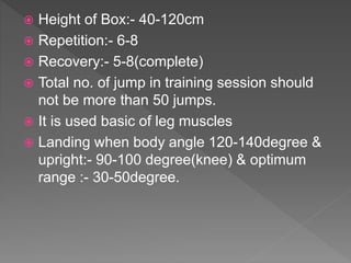  Height of Box:- 40-120cm
 Repetition:- 6-8
 Recovery:- 5-8(complete)
 Total no. of jump in training session should
not be more than 50 jumps.
 It is used basic of leg muscles
 Landing when body angle 120-140degree &
upright:- 90-100 degree(knee) & optimum
range :- 30-50degree.
 