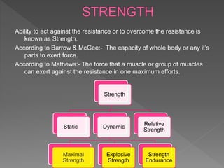 Ability to act against the resistance or to overcome the resistance is
known as Strength.
According to Barrow & McGee:- The capacity of whole body or any it’s
parts to exert force.
According to Mathews:- The force that a muscle or group of muscles
can exert against the resistance in one maximum efforts.
Strength
Static Dynamic
Maximal
Strength
Explosive
Strength
Strength
Endurance
Relative
Strength
 