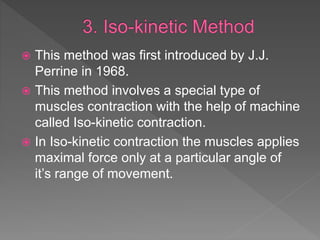  This method was first introduced by J.J.
Perrine in 1968.
 This method involves a special type of
muscles contraction with the help of machine
called Iso-kinetic contraction.
 In Iso-kinetic contraction the muscles applies
maximal force only at a particular angle of
it’s range of movement.
 