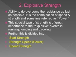  Ability to do overcome the resistance as fast
as possible. It is the combination of speed &
strength and sometime referred as “Power”.
 This special type of strength is of great
importance to the "explosive" events in
running, jumping and throwing.
 Further this is divided into
1. Start Strength
2. Strength Speed (Power)
3. Speed Strength
 