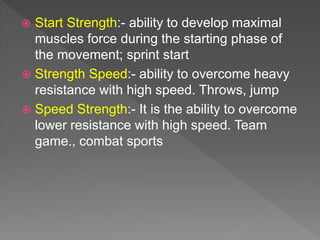  Start Strength:- ability to develop maximal
muscles force during the starting phase of
the movement; sprint start
 Strength Speed:- ability to overcome heavy
resistance with high speed. Throws, jump
 Speed Strength:- It is the ability to overcome
lower resistance with high speed. Team
game., combat sports
 